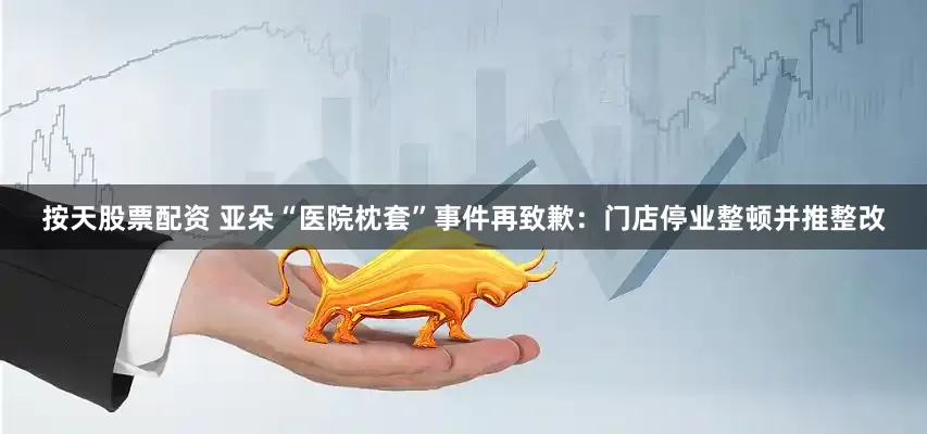 按天股票配资 亚朵“医院枕套”事件再致歉：门店停业整顿并推整改