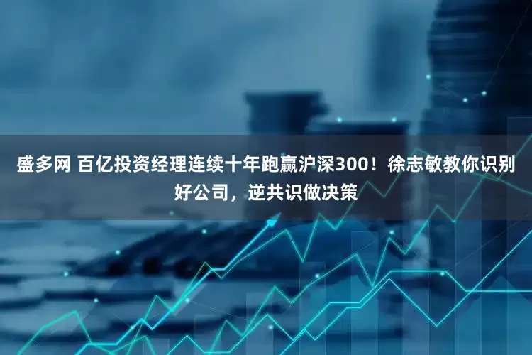 盛多网 百亿投资经理连续十年跑赢沪深300！徐志敏教你识别好公司，逆共识做决策