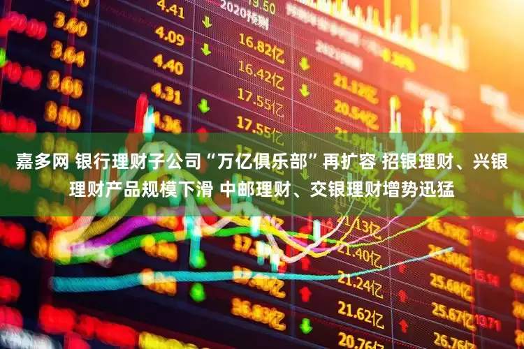 嘉多网 银行理财子公司“万亿俱乐部”再扩容 招银理财、兴银理财产品规模下滑 中邮理财、交银理财增势迅猛