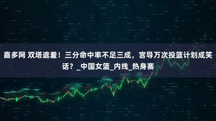 嘉多网 双塔遮羞！三分命中率不足三成，宫导万次投篮计划成笑话？_中国女篮_内线_热身赛