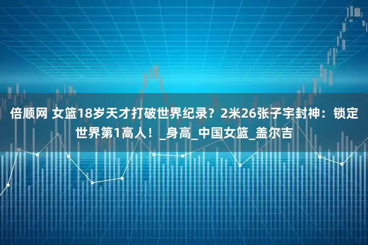 倍顺网 女篮18岁天才打破世界纪录？2米26张子宇封神：锁定世界第1高人！_身高_中国女篮_盖尔吉