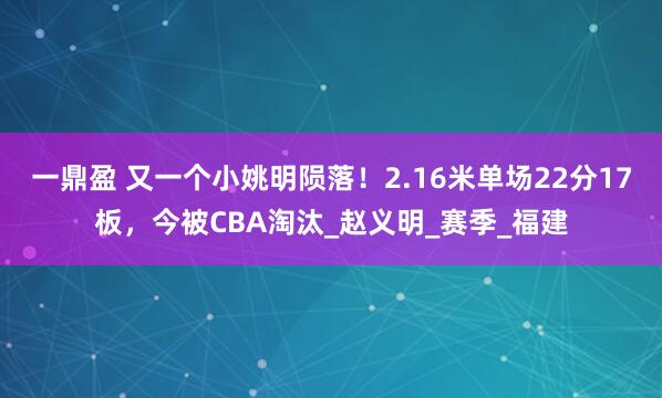 一鼎盈 又一个小姚明陨落！2.16米单场22分17板，今被CBA淘汰_赵义明_赛季_福建