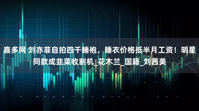 嘉多网 刘亦菲自拍四千睡袍，睡衣价格抵半月工资！明星同款成韭菜收割机_花木兰_国籍_刘茜美