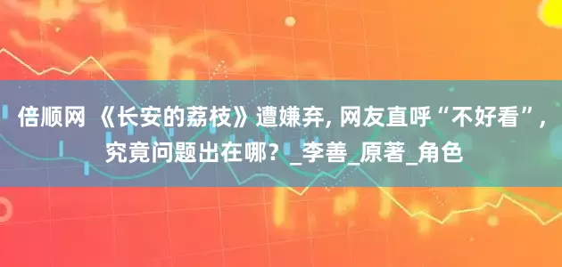 倍顺网 《长安的荔枝》遭嫌弃, 网友直呼“不好看”, 究竟问题出在哪？_李善_原著_角色