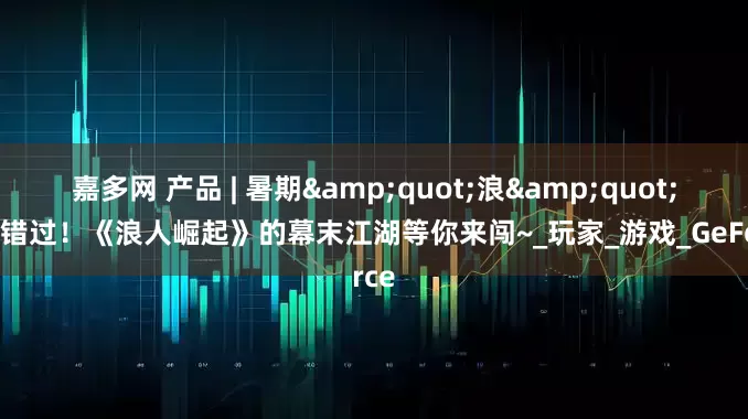 嘉多网 产品 | 暑期&quot;浪&quot;过别错过！《浪人崛起》的幕末江湖等你来闯~_玩家_游戏_GeForce