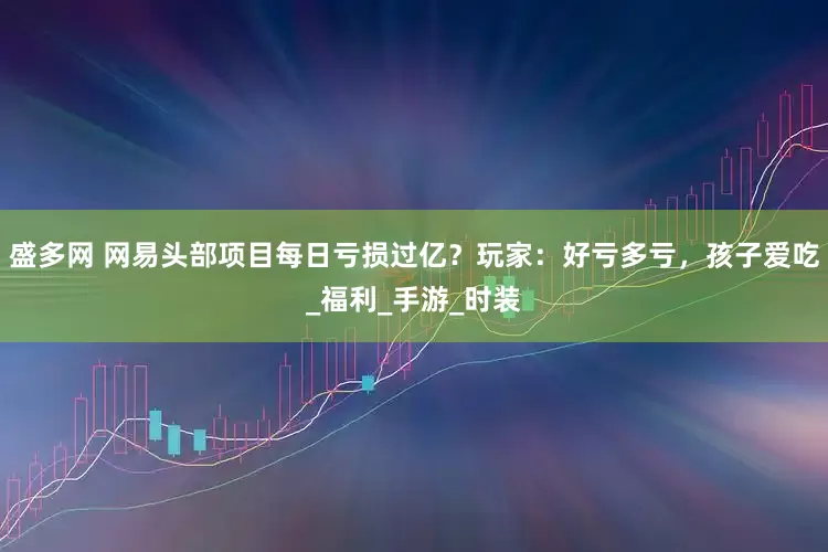 盛多网 网易头部项目每日亏损过亿？玩家：好亏多亏，孩子爱吃_福利_手游_时装