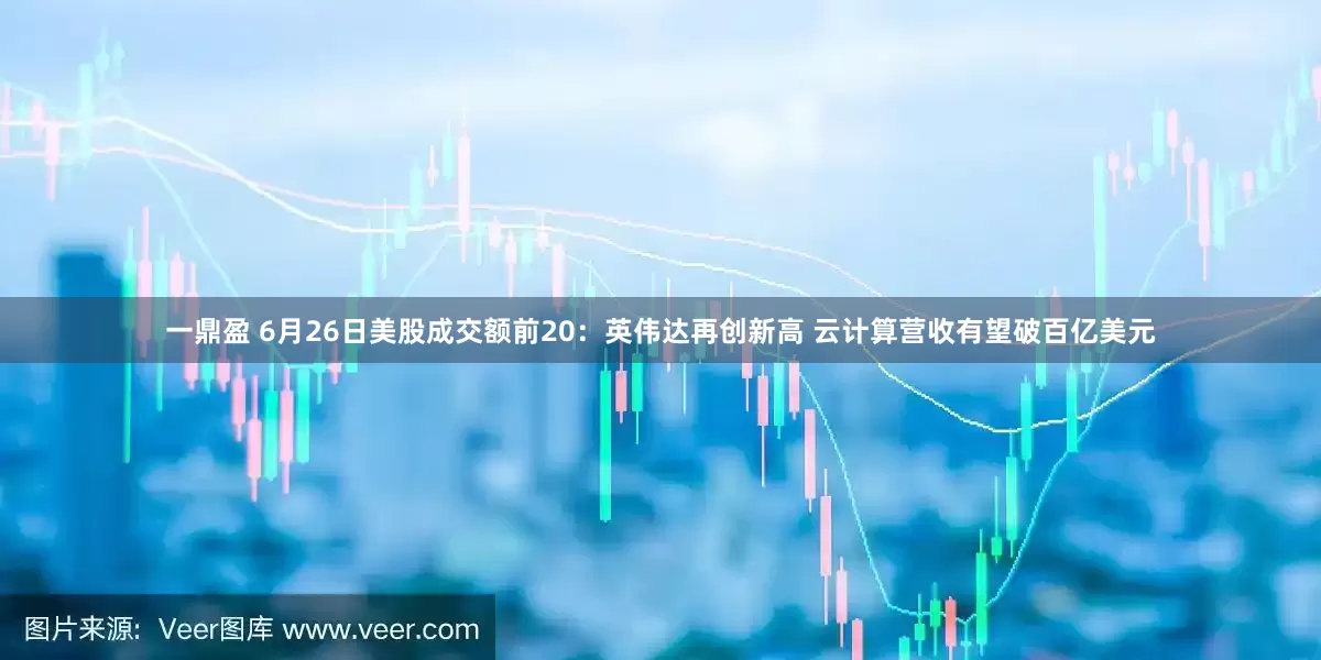 一鼎盈 6月26日美股成交额前20：英伟达再创新高 云计算营收有望破百亿美元