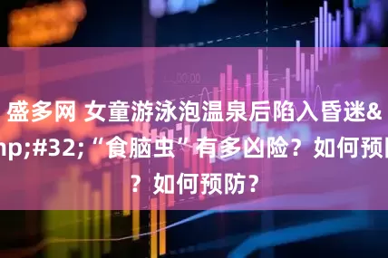 盛多网 女童游泳泡温泉后陷入昏迷&#32;“食脑虫”有多凶险？如何预防？