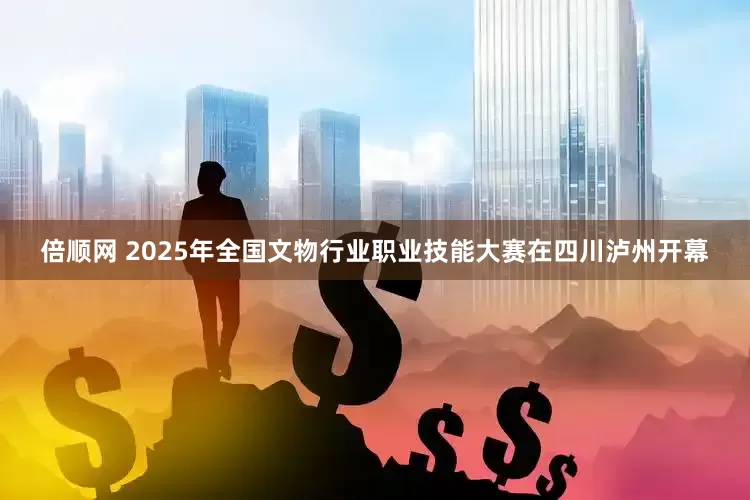 倍顺网 2025年全国文物行业职业技能大赛在四川泸州开幕