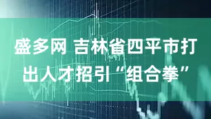 盛多网 吉林省四平市打出人才招引“组合拳”