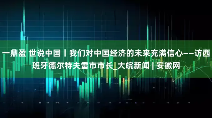 一鼎盈 世说中国丨我们对中国经济的未来充满信心——访西班牙德尔特夫雷市市长_大皖新闻 | 安徽网