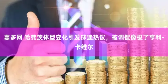 嘉多网 哈弗茨体型变化引发球迷热议，被调侃像极了亨利-卡维尔