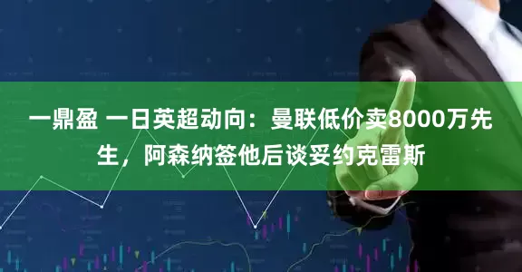 一鼎盈 一日英超动向：曼联低价卖8000万先生，阿森纳签他后谈妥约克雷斯