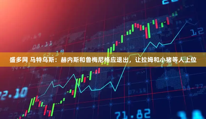 盛多网 马特乌斯：赫内斯和鲁梅尼格应退出，让拉姆和小猪等人上位