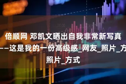 倍顺网 邓凯文晒出自我非常新写真照——这是我的一份高级感_网友_照片_方式