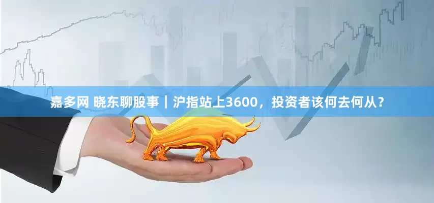 嘉多网 晓东聊股事｜沪指站上3600，投资者该何去何从？