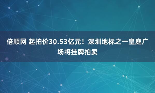 倍顺网 起拍价30.53亿元！深圳地标之一皇庭广场将挂牌拍卖