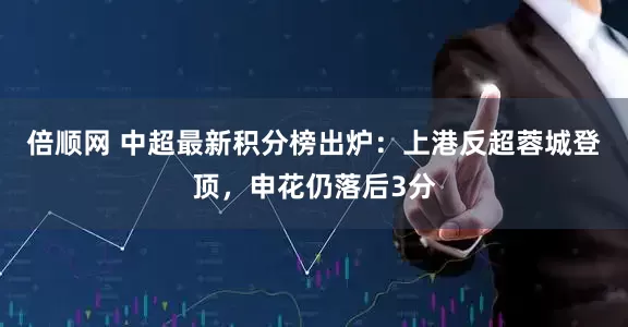 倍顺网 中超最新积分榜出炉：上港反超蓉城登顶，申花仍落后3分