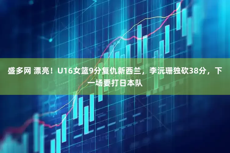 盛多网 漂亮！U16女篮9分复仇新西兰，李沅珊独砍38分，下一场要打日本队