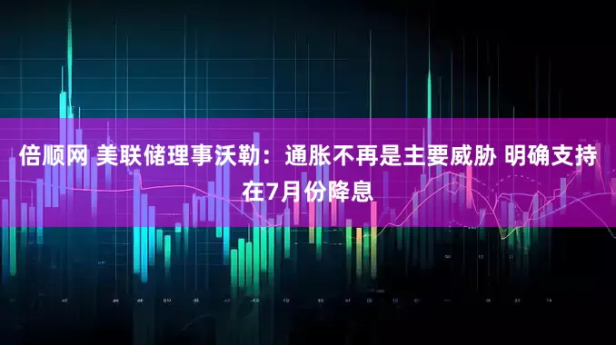 倍顺网 美联储理事沃勒：通胀不再是主要威胁 明确支持在7月份降息
