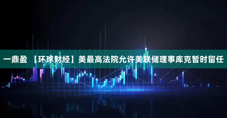 一鼎盈 【环球财经】美最高法院允许美联储理事库克暂时留任