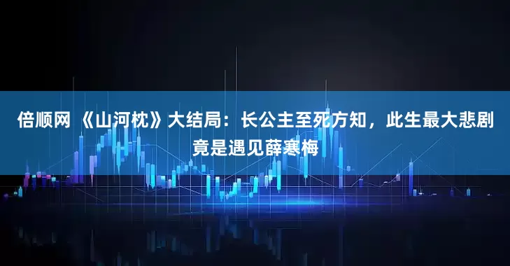 倍顺网 《山河枕》大结局:长公主至死方知,此生最大悲剧竟是遇见薛寒梅